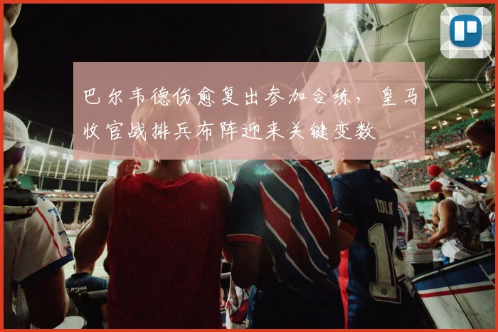 巴尔韦德伤愈复出参加合练，皇马收官战排兵布阵迎来关键变数
