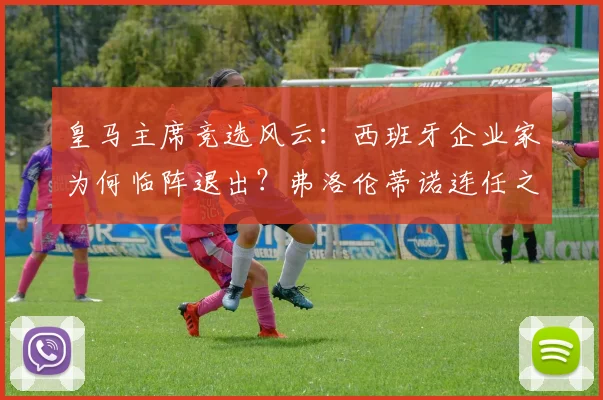 皇马主席竞选风云：西班牙企业家为何临阵退出？弗洛伦蒂诺连任之路对手难觅