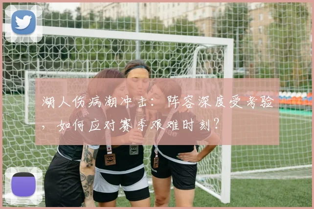 湖人伤病潮冲击:阵容深度受考验,如何应对赛季艰难时刻?