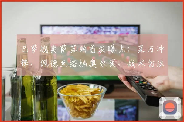 巴萨战奥萨苏纳首发曝光：莱万冲锋，佩德里搭档奥尔莫，战术打法深度解析