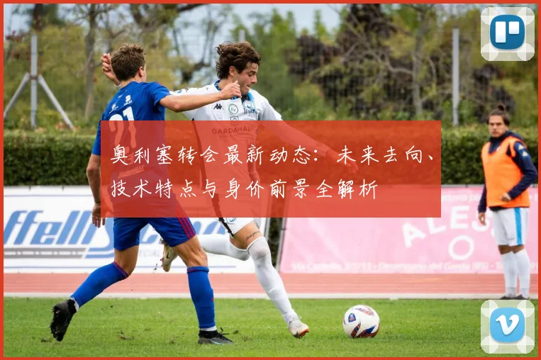 奥利塞转会最新动态：未来去向、技术特点与身价前景全解析