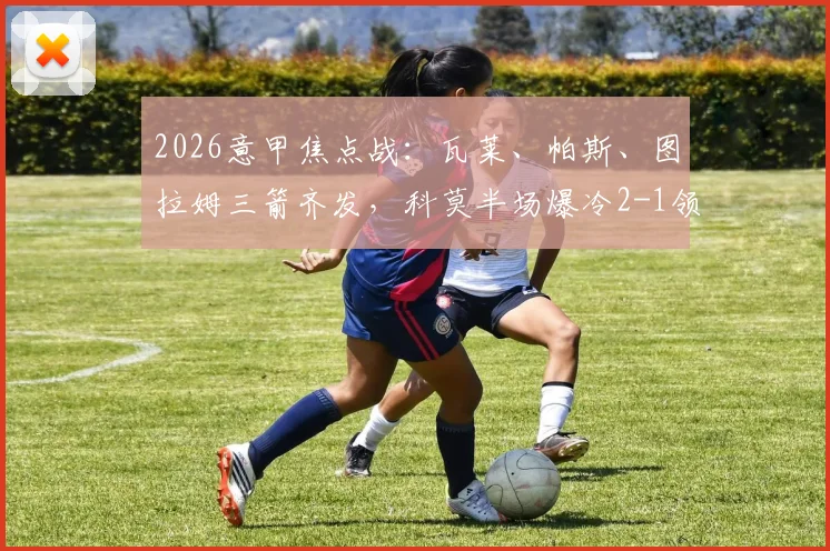2026意甲焦点战：瓦莱、帕斯、图拉姆三箭齐发，科莫半场爆冷2-1领先国米，国米低迷原因解析