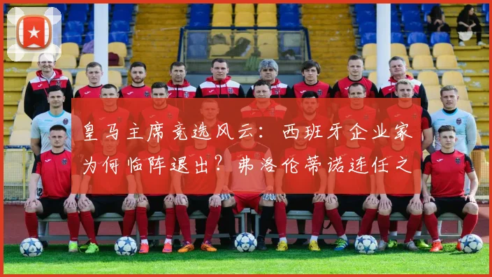 皇马主席竞选风云：西班牙企业家为何临阵退出？弗洛伦蒂诺连任之路对手难觅
