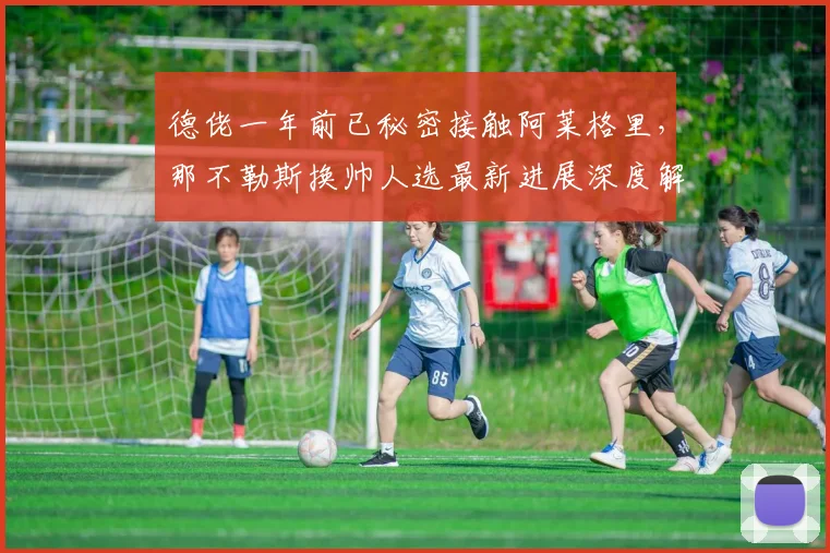 德佬一年前已秘密接触阿莱格里，那不勒斯换帅人选最新进展深度解析