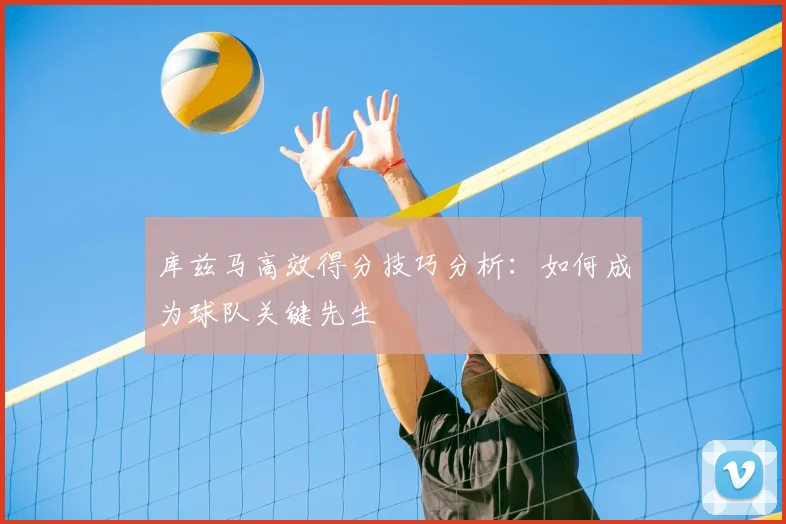 库兹马高效得分技巧分析：如何成为球队关键先生