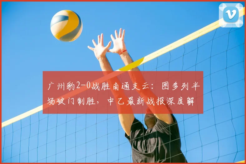 广州豹2-0战胜南通支云：图多列半场破门制胜，中乙最新战报深度解析